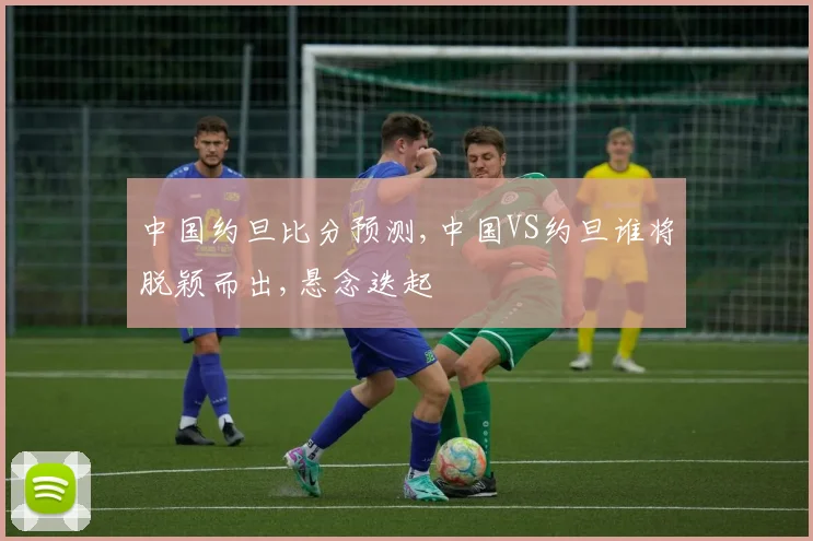 中国约旦比分预测,中国VS约旦谁将脱颖而出,悬念迭起