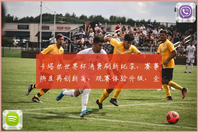 卡塔尔世界杯消费刷新纪录，赛事热度再创新高，观赛体验升级，全球狂欢