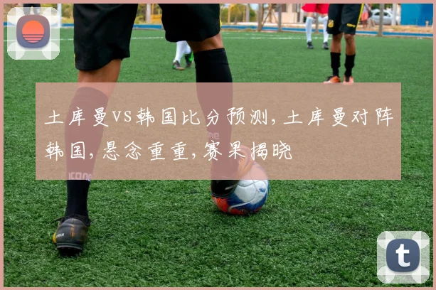 土库曼vs韩国比分预测,土库曼对阵韩国,悬念重重,赛果揭晓